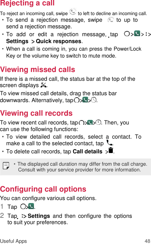 Rejecting a call  To reject an incoming call, swipe   to left to decline an incoming call.  • To  send  a  rejection  message,  swipe     to  up  to send a rejection message.   • To  add  or  edit  a  rejection  message,  tap     Settings    Quick responses.   • When a call is coming in, you can press the Power/Lock Key or the volume key to switch to mute mode.   Viewing missed calls  If there is a missed call, the status bar at the top of the screen displays  .  To view missed call details, drag the status bar downwards. Alternatively, tap .  Viewing call records  To view recent call records, tap . Then, you can use the following functions:  • To  view  detailed  call  records,  select  a  contact.  To make a call to the selected contact, tap   .   • To delete call records, tap Call details  .   • The displayed call duration may differ from the call charge. Consult with your service provider for more information.  Configuring call options  You can configure various call options.  1  Tap   .   2  Tap     Settings  and  then  configure  the  options to suit your preferences.    Useful Apps 48 