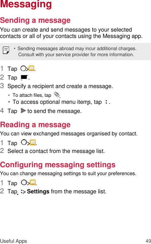 Messaging  Sending a message  You can create and send messages to your selected contacts or all of your contacts using the Messaging app.  • Sending messages abroad may incur additional charges. Consult with your service provider for more information.  1  Tap   .   2  Tap   .   3  Specify a recipient and create a message.   • To attach files, tap   .   • To access optional menu items, tap    .   4  Tap    to send the message.   Reading a message  You can view exchanged messages organised by contact.  1  Tap   .   2  Select a contact from the message list.   Configuring messaging settings  You can change messaging settings to suit your preferences.  1  Tap   .   2  Tap    Settings from the message list.        Useful Apps 49 