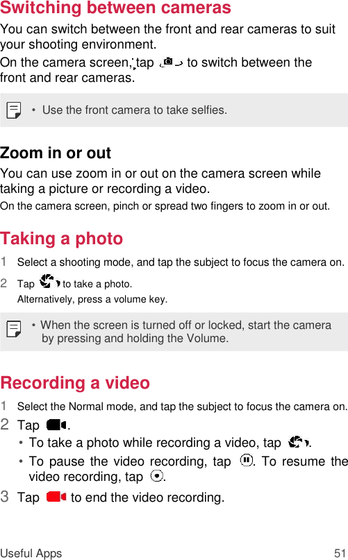 Switching between cameras  You can switch between the front and rear cameras to suit your shooting environment.  On the camera screen, tap   to switch between the front and rear cameras.  •  Use the front camera to take selfies.  Zoom in or out  You can use zoom in or out on the camera screen while taking a picture or recording a video.  On the camera screen, pinch or spread two fingers to zoom in or out.  Taking a photo  1  Select a shooting mode, and tap the subject to focus the camera on.   2  Tap    to take a photo. Alternatively, press a volume key.   • When the screen is turned off or locked, start the camera by pressing and holding the Volume.  Recording a video  1  Select the Normal mode, and tap the subject to focus the camera on.   2  Tap   .   • To take a photo while recording a video, tap   .   • To pause the video recording, tap   . To resume the video recording, tap   .   3  Tap    to end the video recording.    Useful Apps 51 