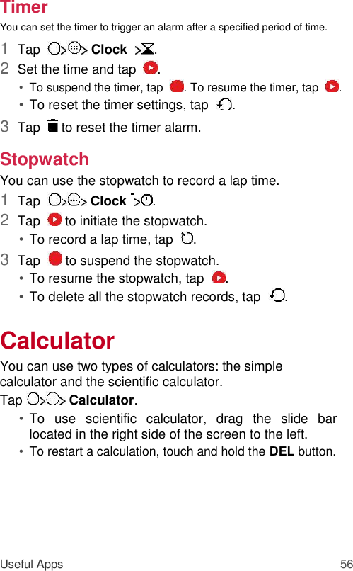 Timer  You can set the timer to trigger an alarm after a specified period of time.  1  Tap    Clock   .   2  Set the time and tap   .   • To suspend the timer, tap   . To resume the timer, tap   .   • To reset the timer settings, tap   .   3  Tap    to reset the timer alarm.   Stopwatch  You can use the stopwatch to record a lap time.  1  Tap    Clock   .   2  Tap    to initiate the stopwatch.   • To record a lap time, tap   .   3  Tap    to suspend the stopwatch.   • To resume the stopwatch, tap   .   • To delete all the stopwatch records, tap   .   Calculator  You can use two types of calculators: the simple calculator and the scientific calculator.  Tap   Calculator.  • To  use  scientific  calculator,  drag  the  slide  bar located in the right side of the screen to the left.   • To restart a calculation, touch and hold the DEL button.        Useful Apps 56 