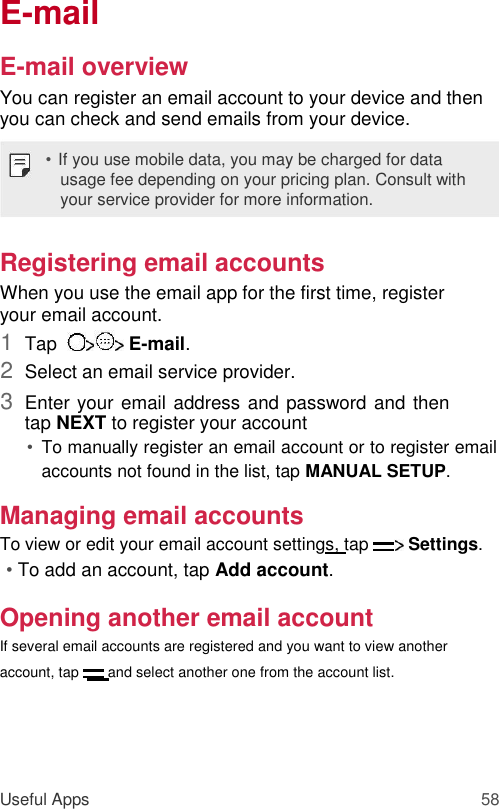 E-mail  E-mail overview  You can register an email account to your device and then you can check and send emails from your device.  • If you use mobile data, you may be charged for data usage fee depending on your pricing plan. Consult with your service provider for more information.  Registering email accounts  When you use the email app for the first time, register your email account.  1  Tap    E-mail.   2  Select an email service provider.   3  Enter your email address and password and then tap NEXT to register your account   • To manually register an email account or to register email accounts not found in the list, tap MANUAL SETUP.   Managing email accounts  To view or edit your email account settings, tap   Settings.  • To add an account, tap Add account.  Opening another email account  If several email accounts are registered and you want to view another account, tap   and select another one from the account list.     Useful Apps 58 