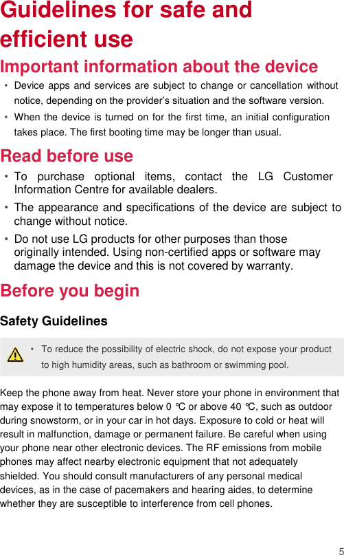 Guidelines for safe and efficient use  Important information about the device  • Device apps and services are subject to change or cancellation without notice, depending on the provider’s situation and the software version.   • When the device is turned on for the first time, an initial configuration takes place. The first booting time may be longer than usual.   Read before use  • To  purchase  optional  items,  contact  the  LG  Customer Information Centre for available dealers.   • The appearance and specifications of the device are subject to change without notice.   • Do not use LG products for other purposes than those originally intended. Using non-certified apps or software may damage the device and this is not covered by warranty.   Before you begin  Safety Guidelines  • To reduce the possibility of electric shock, do not expose your product to high humidity areas, such as bathroom or swimming pool.   Keep the phone away from heat. Never store your phone in environment that may expose it to temperatures below 0 °C or above 40 °C, such as outdoor during snowstorm, or in your car in hot days. Exposure to cold or heat will result in malfunction, damage or permanent failure. Be careful when using your phone near other electronic devices. The RF emissions from mobile phones may affect nearby electronic equipment that not adequately shielded. You should consult manufacturers of any personal medical devices, as in the case of pacemakers and hearing aides, to determine whether they are susceptible to interference from cell phones.   5 