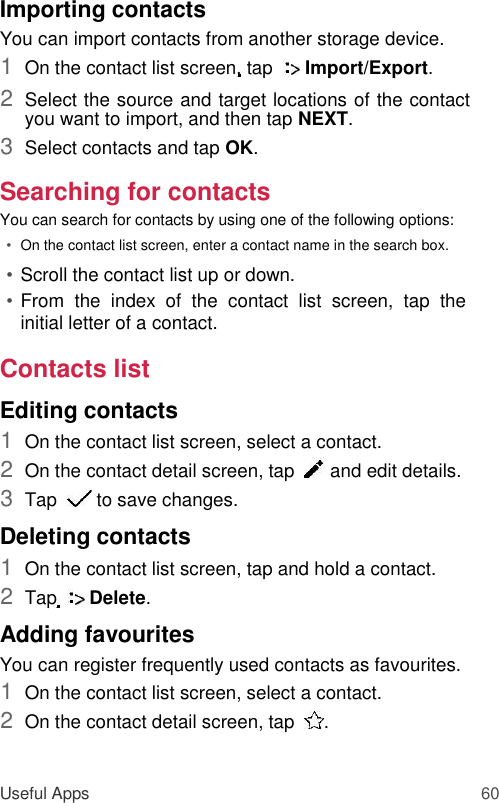 Importing contacts  You can import contacts from another storage device.  1  On the contact list screen, tap    Import/Export.   2  Select the source and target locations of the contact you want to import, and then tap NEXT.   3  Select contacts and tap OK.   Searching for contacts  You can search for contacts by using one of the following options:  • On the contact list screen, enter a contact name in the search box.   • Scroll the contact list up or down.   • From  the  index  of  the  contact  list  screen,  tap  the initial letter of a contact.   Contacts list  Editing contacts  1  On the contact list screen, select a contact.   2  On the contact detail screen, tap    and edit details.   3  Tap    to save changes.   Deleting contacts  1  On the contact list screen, tap and hold a contact.   2  Tap    Delete.   Adding favourites  You can register frequently used contacts as favourites.  1  On the contact list screen, select a contact.   2  On the contact detail screen, tap   .    Useful Apps 60 