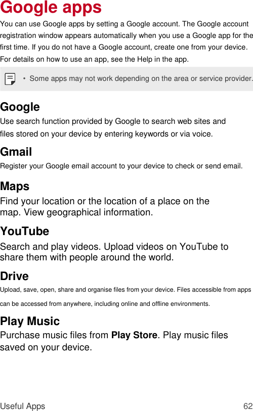 Google apps  You can use Google apps by setting a Google account. The Google account registration window appears automatically when you use a Google app for the first time. If you do not have a Google account, create one from your device. For details on how to use an app, see the Help in the app.  •  Some apps may not work depending on the area or service provider.  Google  Use search function provided by Google to search web sites and files stored on your device by entering keywords or via voice.  Gmail  Register your Google email account to your device to check or send email.  Maps  Find your location or the location of a place on the map. View geographical information.  YouTube  Search and play videos. Upload videos on YouTube to share them with people around the world.  Drive  Upload, save, open, share and organise files from your device. Files accessible from apps can be accessed from anywhere, including online and offline environments.  Play Music  Purchase music files from Play Store. Play music files saved on your device.     Useful Apps 62 