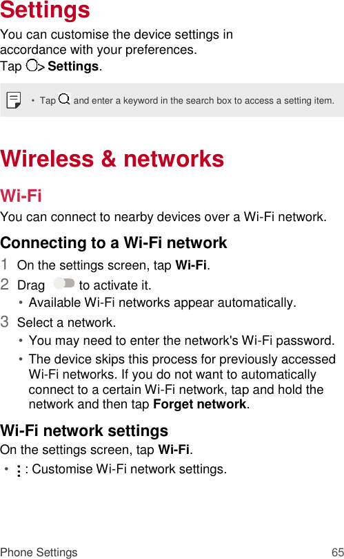 Settings  You can customise the device settings in accordance with your preferences.  Tap   Settings.  •  Tap   and enter a keyword in the search box to access a setting item.   Wireless &amp; networks  Wi-Fi  You can connect to nearby devices over a Wi-Fi network.  Connecting to a Wi-Fi network  1  On the settings screen, tap Wi-Fi.   2  Drag    to activate it.   • Available Wi-Fi networks appear automatically.   3  Select a network.   • You may need to enter the network&apos;s Wi-Fi password.   • The device skips this process for previously accessed Wi-Fi networks. If you do not want to automatically connect to a certain Wi-Fi network, tap and hold the network and then tap Forget network.   Wi-Fi network settings  On the settings screen, tap Wi-Fi.  •    : Customise Wi-Fi network settings.     Phone Settings 65 