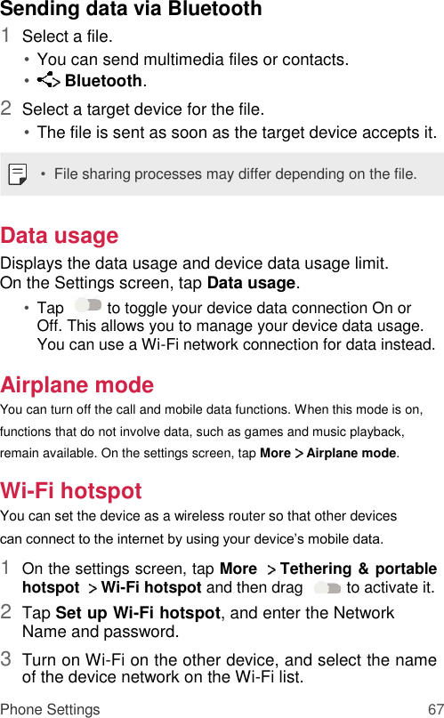 Sending data via Bluetooth  1  Select a file.   • You can send multimedia files or contacts.   •  Bluetooth.   2  Select a target device for the file.   • The file is sent as soon as the target device accepts it.   •  File sharing processes may differ depending on the file.   Data usage  Displays the data usage and device data usage limit. On the Settings screen, tap Data usage.  • Tap    to toggle your device data connection On or Off. This allows you to manage your device data usage. You can use a Wi-Fi network connection for data instead.   Airplane mode  You can turn off the call and mobile data functions. When this mode is on, functions that do not involve data, such as games and music playback, remain available. On the settings screen, tap More   Airplane mode.  Wi-Fi hotspot  You can set the device as a wireless router so that other devices can connect to the internet by using your device’s mobile data.  1  On the settings screen, tap More   Tethering &amp; portable hotspot    Wi-Fi hotspot and then drag   to activate it.   2  Tap Set up Wi-Fi hotspot, and enter the Network Name and password.   3  Turn on Wi-Fi on the other device, and select the name of the device network on the Wi-Fi list.   Phone Settings 67 
