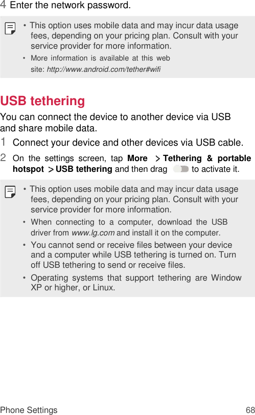 4 Enter the network password.  • This option uses mobile data and may incur data usage fees, depending on your pricing plan. Consult with your service provider for more information.  • More information  is  available  at  this  web site: http://www.android.com/tether#wifi   USB tethering  You can connect the device to another device via USB and share mobile data.  1  Connect your device and other devices via USB cable.   2  On  the  settings  screen,  tap  More    Tethering  &amp;  portable hotspot    USB tethering and then drag   to activate it.   • This option uses mobile data and may incur data usage fees, depending on your pricing plan. Consult with your service provider for more information.  • When  connecting  to  a  computer,  download  the  USB driver from www.lg.com and install it on the computer.   • You cannot send or receive files between your device and a computer while USB tethering is turned on. Turn off USB tethering to send or receive files.   • Operating  systems  that  support  tethering  are  Window XP or higher, or Linux.            Phone Settings 68 