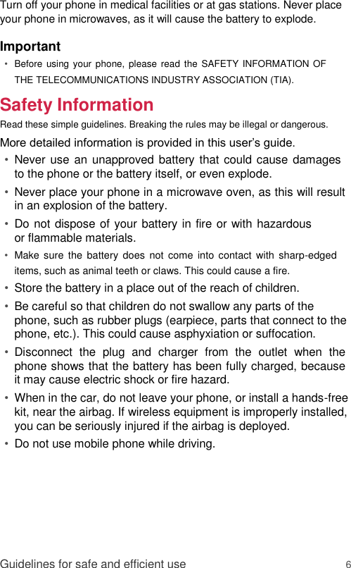 Turn off your phone in medical facilities or at gas stations. Never place your phone in microwaves, as it will cause the battery to explode.  Important  • Before  using your phone, please read the SAFETY INFORMATION OF THE TELECOMMUNICATIONS INDUSTRY ASSOCIATION (TIA).   Safety Information  Read these simple guidelines. Breaking the rules may be illegal or dangerous.  More detailed information is provided in this user’s guide.  • Never use an unapproved battery that could cause damages to the phone or the battery itself, or even explode.   • Never place your phone in a microwave oven, as this will result in an explosion of the battery.   • Do not dispose of your battery in fire or with hazardous or flammable materials.   • Make sure  the  battery  does  not  come  into  contact  with  sharp-edged items, such as animal teeth or claws. This could cause a fire.   • Store the battery in a place out of the reach of children.   • Be careful so that children do not swallow any parts of the phone, such as rubber plugs (earpiece, parts that connect to the phone, etc.). This could cause asphyxiation or suffocation.   • Disconnect  the  plug  and  charger  from  the  outlet  when  the phone shows that the battery has been fully charged, because it may cause electric shock or fire hazard.   • When in the car, do not leave your phone, or install a hands-free kit, near the airbag. If wireless equipment is improperly installed, you can be seriously injured if the airbag is deployed.   • Do not use mobile phone while driving.         Guidelines for safe and efficient use 6 