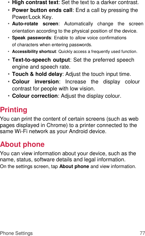 • High contrast text: Set the text to a darker contrast.   • Power button ends call: End a call by pressing the Power/Lock Key.   • Auto-rotate  screen:  Automatically  change  the  screen orientation according to the physical position of the device.  • Speak passwords: Enable to allow voice confirmations of characters when entering passwords.   • Accessibility shortcut: Quickly access a frequently used function.   • Text-to-speech output: Set the preferred speech engine and speech rate.   • Touch &amp; hold delay: Adjust the touch input time.   • Colour  inversion:  Increase  the  display  colour contrast for people with low vision.   • Colour correction: Adjust the display colour.   Printing  You can print the content of certain screens (such as web pages displayed in Chrome) to a printer connected to the same Wi-Fi network as your Android device.  About phone  You can view information about your device, such as the name, status, software details and legal information.  On the settings screen, tap About phone and view information.           Phone Settings 77 
