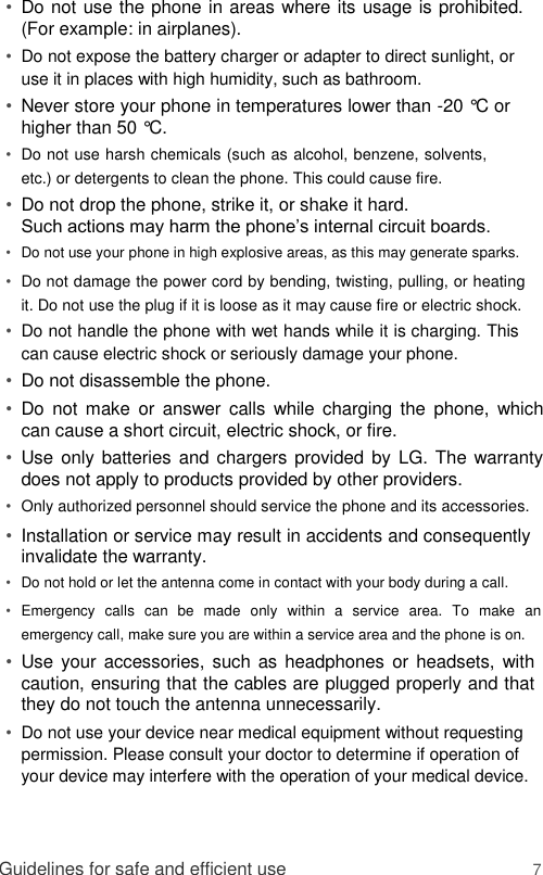 • Do not use the phone in areas where its usage is prohibited. (For example: in airplanes).   • Do not expose the battery charger or adapter to direct sunlight, or use it in places with high humidity, such as bathroom.   • Never store your phone in temperatures lower than -20 °C or higher than 50 °C.   • Do not use harsh chemicals (such as alcohol, benzene, solvents, etc.) or detergents to clean the phone. This could cause fire.   • Do not drop the phone, strike it, or shake it hard.   Such actions may harm the phone’s internal circuit boards.   • Do not use your phone in high explosive areas, as this may generate sparks.   • Do not damage the power cord by bending, twisting, pulling, or heating it. Do not use the plug if it is loose as it may cause fire or electric shock.   • Do not handle the phone with wet hands while it is charging. This can cause electric shock or seriously damage your phone.   • Do not disassemble the phone.   • Do  not  make  or  answer  calls  while charging  the  phone,  which can cause a short circuit, electric shock, or fire.   • Use only batteries and chargers provided by  LG. The warranty does not apply to products provided by other providers.   • Only authorized personnel should service the phone and its accessories.   • Installation or service may result in accidents and consequently invalidate the warranty.   • Do not hold or let the antenna come in contact with your body during a call.   • Emergency  calls  can  be  made  only  within  a  service  area.  To  make  an emergency call, make sure you are within a service area and the phone is on.  • Use your accessories, such as headphones or headsets, with caution, ensuring that the cables are plugged properly and that they do not touch the antenna unnecessarily.   • Do not use your device near medical equipment without requesting permission. Please consult your doctor to determine if operation of your device may interfere with the operation of your medical device.     Guidelines for safe and efficient use 7 