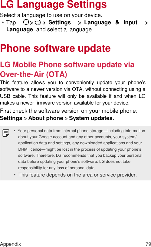 LG Language Settings  Select a language to use on your device.  • Tap     Settings     Language  &amp;  input     Language, and select a language.   Phone software update  LG Mobile Phone software update via Over-the-Air (OTA)  This  feature  allows  you  to  conveniently  update  your  phone’s software to a newer version via OTA, without connecting using a USB  cable.  This  feature  will  only  be  available  if  and  when  LG makes a newer firmware version available for your device.  First check the software version on your mobile phone:  Settings   About phone   System updates.  • Your personal data from internal phone storage—including information about your Google account and any other accounts, your system/ application data and settings, any downloaded applications and your DRM licence—might be lost in the process of updating your phone’s software. Therefore, LG recommends that you backup your personal data before updating your phone’s software. LG does not take responsibility for any loss of personal data.  •  This feature depends on the area or service provider.           Appendix 79 