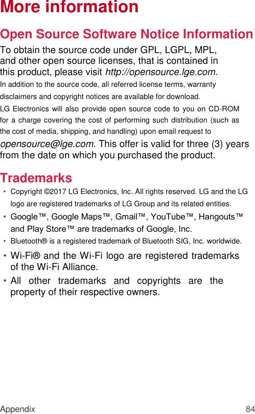 More information  Open Source Software Notice Information  To obtain the source code under GPL, LGPL, MPL, and other open source licenses, that is contained in this product, please visit http://opensource.lge.com.  In addition to the source code, all referred license terms, warranty disclaimers and copyright notices are available for download.  LG Electronics  will also provide open source code to you on CD-ROM for a charge covering the cost of performing such distribution (such as the cost of media, shipping, and handling) upon email request to opensource@lge.com. This offer is valid for three (3) years from the date on which you purchased the product.  Trademarks  • Copyright © 2017 LG Electronics, Inc. All rights reserved. LG and the LG logo are registered trademarks of LG Group and its related entities.   • Google™, Google Maps™, Gmail™, YouTube™, Hangouts™ and Play Store™ are trademarks of Google, Inc.  • Bluetooth®  is a registered trademark of Bluetooth SIG, Inc. worldwide.   • Wi-Fi®  and the Wi-Fi logo are registered trademarks of the Wi-Fi Alliance.   • All  other  trademarks  and  copyrights  are  the property of their respective owners.            Appendix 84 