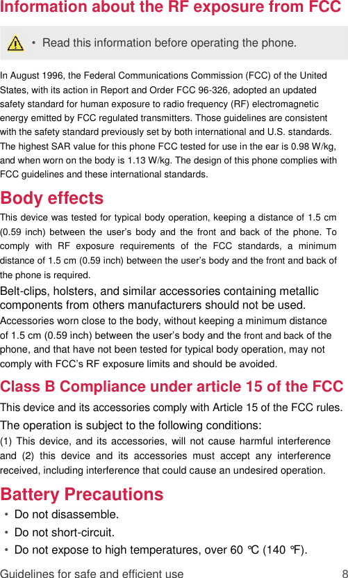 Information about the RF exposure from FCC  •  Read this information before operating the phone.  In August 1996, the Federal Communications Commission (FCC) of the United States, with its action in Report and Order FCC 96-326, adopted an updated safety standard for human exposure to radio frequency (RF) electromagnetic energy emitted by FCC regulated transmitters. Those guidelines are consistent with the safety standard previously set by both international and U.S. standards. The highest SAR value for this phone FCC tested for use in the ear is 0.98 W/kg, and when worn on the body is 1.13 W/kg. The design of this phone complies with FCC guidelines and these international standards.  Body effects  This device was tested for typical body operation, keeping a distance of 1.5 cm (0.59  inch)  between  the  user’s  body  and  the  front  and  back  of  the  phone.  To comply  with  RF  exposure  requirements  of  the  FCC  standards,  a  minimum distance of 1.5 cm (0.59 inch) between the user’s body and the front and back of the phone is required.  Belt-clips, holsters, and similar accessories containing metallic components from others manufacturers should not be used.  Accessories worn close to the body, without keeping a minimum distance of 1.5 cm (0.59 inch) between the user’s body and the front and back of the phone, and that have not been tested for typical body operation, may not comply with FCC’s RF exposure limits and should be avoided.  Class B Compliance under article 15 of the FCC  This device and its accessories comply with Article 15 of the FCC rules.  The operation is subject to the following conditions:  (1) This device, and its accessories,  will  not cause harmful interference and  (2)  this  device  and  its  accessories  must  accept  any  interference received, including interference that could cause an undesired operation.  Battery Precautions  • Do not disassemble.   • Do not short-circuit.   • Do not expose to high temperatures, over 60 °C (140 °F).   Guidelines for safe and efficient use 8 