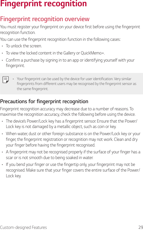 Custom-designed Features 29Fingerprint recognitionFingerprint recognition overviewYou must register your fingerprint on your device first before using the fingerprint recognition function.You can use the fingerprint recognition function in the following cases:• To unlock the screen.• To view the locked content in the Gallery or QuickMemo+.• Confirm a purchase by signing in to an app or identifying yourself with your fingerprint.• Your fingerprint can be used by the device for user identification. Very similar fingerprints from different users may be recognised by the fingerprint sensor as the same fingerprint.Precautions for fingerprint recognitionFingerprint recognition accuracy may decrease due to a number of reasons. To maximise the recognition accuracy, check the following before using the device.• The device’s Power/Lock key has a fingerprint sensor. Ensure that the Power/Lock key is not damaged by a metallic object, such as coin or key.• When water, dust or other foreign substance is on the Power/Lock key or your finger, the fingerprint registration or recognition may not work. Clean and dry your finger before having the fingerprint recognised.• A fingerprint may not be recognised properly if the surface of your finger has a scar or is not smooth due to being soaked in water.• If you bend your finger or use the fingertip only, your fingerprint may not be recognised. Make sure that your finger covers the entire surface of the Power/Lock key.
