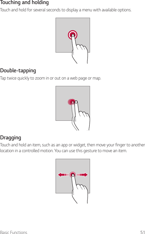 Basic Functions 51Touching and holdingTouch and hold for several seconds to display a menu with available options.Double-tappingTap twice quickly to zoom in or out on a web page or map.DraggingTouch and hold an item, such as an app or widget, then move your finger to another location in a controlled motion. You can use this gesture to move an item.