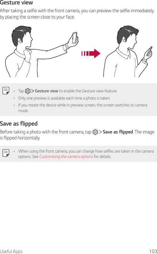 Useful Apps 103Gesture viewAfter taking a selfie with the front camera, you can preview the selfie immediately by placing the screen close to your face.• Tap     Gesture view to enable the Gesture view feature.• Only one preview is available each time a photo is taken.• If you rotate the device while in preview screen, the screen switches to camera mode.Save as flippedBefore taking a photo with the front camera, tap     Save as flipped. The image is flipped horizontally.• When using the front camera, you can change how selfies are taken in the camera options. See Customising the camera options for details.