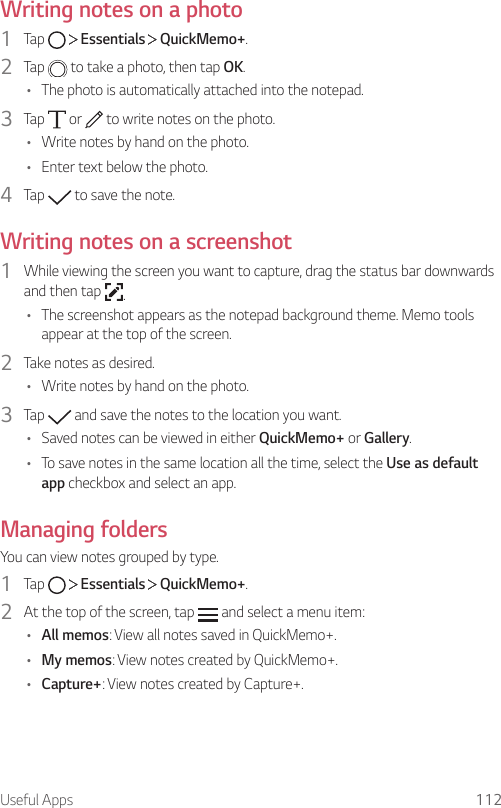 Useful Apps 112Writing notes on a photo1  Tap     Essentials   QuickMemo+.2  Tap   to take a photo, then tap OK.• The photo is automatically attached into the notepad.3  Tap   or   to write notes on the photo.• Write notes by hand on the photo.• Enter text below the photo.4  Tap   to save the note.Writing notes on a screenshot1  While viewing the screen you want to capture, drag the status bar downwards and then tap  .• The screenshot appears as the notepad background theme. Memo tools appear at the top of the screen.2  Take notes as desired.• Write notes by hand on the photo.3  Tap   and save the notes to the location you want.• Saved notes can be viewed in either QuickMemo+ or Gallery.• To save notes in the same location all the time, select the Use as default app checkbox and select an app.Managing foldersYou can view notes grouped by type.1  Tap     Essentials   QuickMemo+.2  At the top of the screen, tap   and select a menu item:• All memos: View all notes saved in QuickMemo+.• My memos: View notes created by QuickMemo+.• Capture+: View notes created by Capture+.