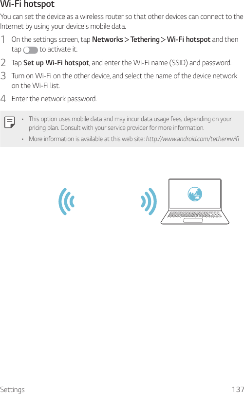Settings 137Wi-Fi hotspotYou can set the device as a wireless router so that other devices can connect to the Internet by using your device&apos;s mobile data.1  On the settings screen, tap Networks   Tethering   Wi-Fi hotspot and then tap   to activate it.2  Tap Set up Wi-Fi hotspot, and enter the Wi-Fi name (SSID) and password.3  Turn on Wi-Fi on the other device, and select the name of the device network on the Wi-Fi list.4  Enter the network password.• This option uses mobile data and may incur data usage fees, depending on your pricing plan. Consult with your service provider for more information.• More information is available at this web site: http://www.android.com/tether#wifi