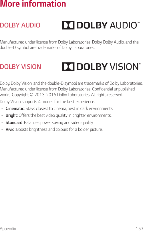 Appendix 157More informationDOLBY AUDIOManufactured under license from Dolby Laboratories. Dolby, Dolby Audio, and the double-D symbol are trademarks of Dolby Laboratories.DOLBY VISIONDolby, Dolby Vision, and the double-D symbol are trademarks of Dolby Laboratories. Manufactured under license from Dolby Laboratories. Confidential unpublished works. Copyright © 2013-2015 Dolby Laboratories. All rights reserved.Dolby Vision supports 4 modes for the best experience.• Cinematic: Stays closest to cinema, best in dark environments.• Bright: Offers the best video quality in brighter environments.• Standard: Balances power saving and video quality.• Vivid: Boosts brightness and colours for a bolder picture.