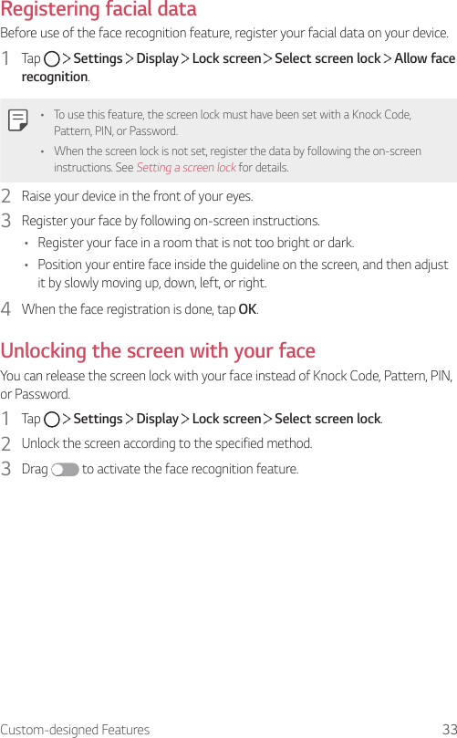Custom-designed Features 33Registering facial dataBefore use of the face recognition feature, register your facial data on your device.1  Tap     Settings   Display   Lock screen   Select screen lock   Allow face recognition.• To use this feature, the screen lock must have been set with a Knock Code, Pattern, PIN, or Password.• When the screen lock is not set, register the data by following the on-screen instructions. See Setting a screen lock for details.2  Raise your device in the front of your eyes.3  Register your face by following on-screen instructions.• Register your face in a room that is not too bright or dark.• Position your entire face inside the guideline on the screen, and then adjust it by slowly moving up, down, left, or right.4  When the face registration is done, tap OK.Unlocking the screen with your faceYou can release the screen lock with your face instead of Knock Code, Pattern, PIN, or Password.1  Tap     Settings   Display   Lock screen   Select screen lock.2  Unlock the screen according to the specified method.3  Drag   to activate the face recognition feature.