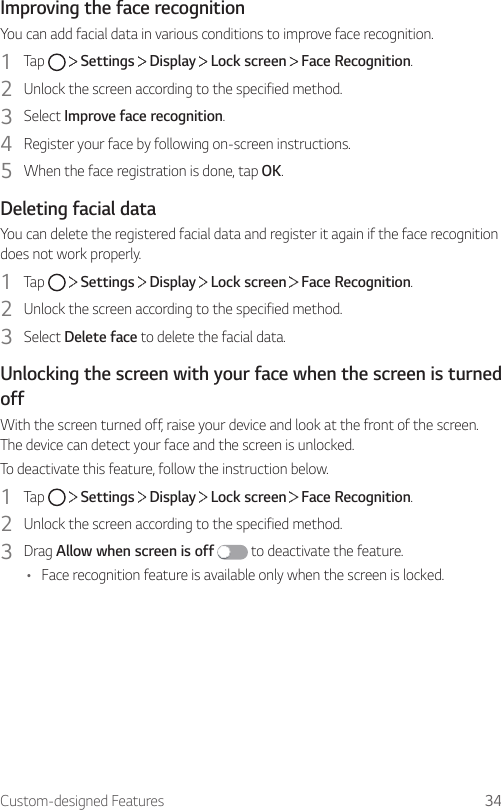 Custom-designed Features 34Improving the face recognitionYou can add facial data in various conditions to improve face recognition.1  Tap     Settings   Display   Lock screen   Face Recognition.2  Unlock the screen according to the specified method.3  Select Improve face recognition.4  Register your face by following on-screen instructions.5  When the face registration is done, tap OK.Deleting facial dataYou can delete the registered facial data and register it again if the face recognition does not work properly.1  Tap     Settings   Display   Lock screen   Face Recognition.2  Unlock the screen according to the specified method.3  Select Delete face to delete the facial data.Unlocking the screen with your face when the screen is turned offWith the screen turned off, raise your device and look at the front of the screen. The device can detect your face and the screen is unlocked.To deactivate this feature, follow the instruction below.1  Tap     Settings   Display   Lock screen   Face Recognition.2  Unlock the screen according to the specified method.3  Drag Allow when screen is off  to deactivate the feature.• Face recognition feature is available only when the screen is locked.