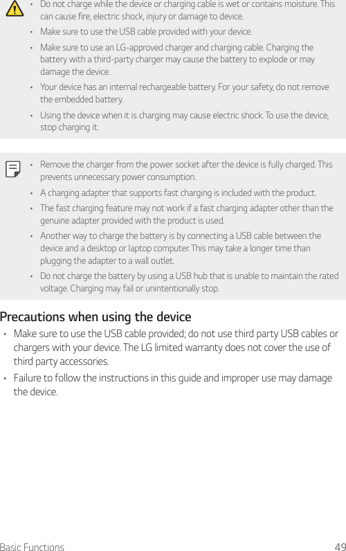 Basic Functions 49• Do not charge while the device or charging cable is wet or contains moisture. This can cause fire, electric shock, injury or damage to device.• Make sure to use the USB cable provided with your device.• Make sure to use an LG-approved charger and charging cable. Charging the battery with a third-party charger may cause the battery to explode or may damage the device.• Your device has an internal rechargeable battery. For your safety, do not remove the embedded battery.• Using the device when it is charging may cause electric shock. To use the device, stop charging it.• Remove the charger from the power socket after the device is fully charged. This prevents unnecessary power consumption.• A charging adapter that supports fast charging is included with the product.• The fast charging feature may not work if a fast charging adapter other than the genuine adapter provided with the product is used.• Another way to charge the battery is by connecting a USB cable between the device and a desktop or laptop computer. This may take a longer time than plugging the adapter to a wall outlet.• Do not charge the battery by using a USB hub that is unable to maintain the rated voltage. Charging may fail or unintentionally stop.Precautions when using the device• Make sure to use the USB cable provided; do not use third party USB cables or chargers with your device. The LG limited warranty does not cover the use of third party accessories.• Failure to follow the instructions in this guide and improper use may damage the device.