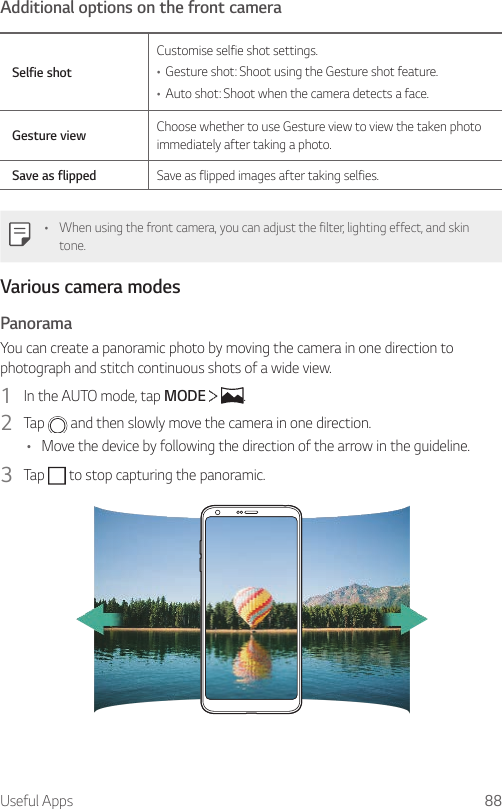 Useful Apps 88Additional options on the front cameraSelfie shotCustomise selfie shot settings.• Gesture shot: Shoot using the Gesture shot feature.• Auto shot: Shoot when the camera detects a face.Gesture view Choose whether to use Gesture view to view the taken photo immediately after taking a photo.Save as flipped Save as flipped images after taking selfies.• When using the front camera, you can adjust the filter, lighting effect, and skin tone.Various camera modesPanoramaYou can create a panoramic photo by moving the camera in one direction to photograph and stitch continuous shots of a wide view.1  In the AUTO mode, tap MODE    .2  Tap   and then slowly move the camera in one direction.• Move the device by following the direction of the arrow in the guideline.3  Tap   to stop capturing the panoramic.
