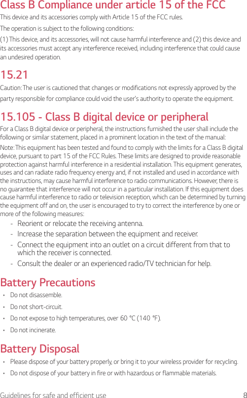 8Guidelines for safe and efficient useClass B Compliance under article 15 of the FCC This device and its accessories comply with Article 15 of the FCC rules.The operation is subject to the following conditions:(1) This device, and its accessories, will not cause harmful interference and (2) this device and its accessories must accept any interference received, including interference that could cause an undesired operation.15.21Caution: The user is cautioned that changes or modifications not expressly approved by theparty responsible for compliance could void the user&apos;s authority to operate the equipment.15.105 - Class B digital device or peripheralFor a Class B digital device or peripheral, the instructions furnished the user shall include the following or similar statement, placed in a prominent location in the text of the manual:Note: This equipment has been tested and found to comply with the limits for a Class B digital device, pursuant to part 15 of the FCC Rules. These limits are designed to provide reasonable protection against harmful interference in a residential installation. This equipment generates, uses and can radiate radio frequency energy and, if not installed and used in accordance with the instructions, may cause harmful interference to radio communications. However, there is no guarantee that interference will not occur in a particular installation. If this equipment does cause harmful interference to radio or television reception, which can be determined by turning the equipment off and on, the user is encouraged to try to correct the interference by one or more of the following measures: - Reorient or relocate the receiving antenna. - Increase the separation between the equipment and receiver. - Connect the equipment into an outlet on a circuit different from that to which the receiver is connected. - Consult the dealer or an experienced radio/TV technician for help.Battery Precautions• Do not disassemble.• Do not short-circuit.• Donotexposetohightemperatures,over60°C(140°F).• Do not incinerate.Battery Disposal• Please dispose of your battery properly, or bring it to your wireless provider for recycling.• Do not dispose of your battery in fire or with hazardous or flammable materials.