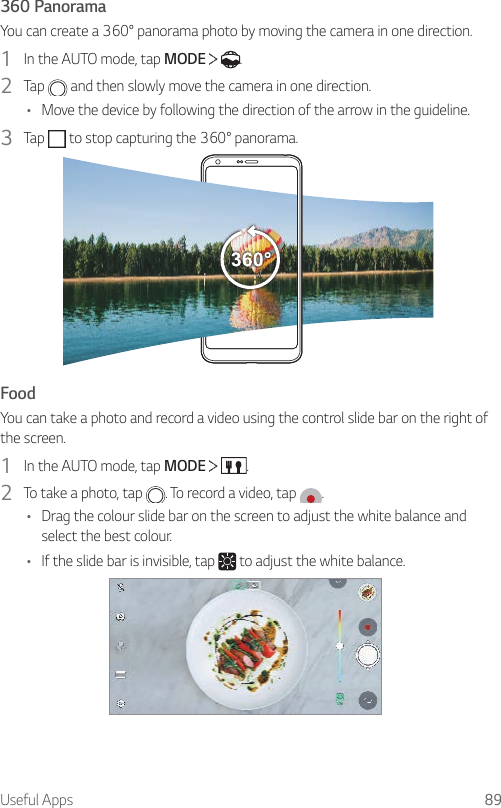 Useful Apps 89360 PanoramaYoucancreatea360°panoramaphotobymovingthecamerainonedirection.1  In the AUTO mode, tap MODE    .2  Tap   and then slowly move the camera in one direction.• Move the device by following the direction of the arrow in the guideline.3  Tap  tostopcapturingthe360°panorama.FoodYou can take a photo and record a video using the control slide bar on the right of the screen.1  In the AUTO mode, tap MODE    .2  To take a photo, tap  . To record a video, tap  .• Drag the colour slide bar on the screen to adjust the white balance and select the best colour.• If the slide bar is invisible, tap   to adjust the white balance.