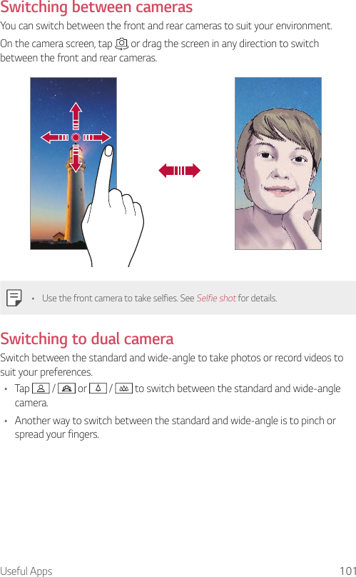 Useful Apps 101Switching between camerasYou can switch between the front and rear cameras to suit your environment.On the camera screen, tap   or drag the screen in any direction to switch between the front and rear cameras.• Use the front camera to take selfies. See Selfie shot for details.Switching to dual cameraSwitch between the standard and wide-angle to take photos or record videos to suit your preferences.• Tap   /   or   /   to switch between the standard and wide-angle camera.• Another way to switch between the standard and wide-angle is to pinch or spread your fingers.