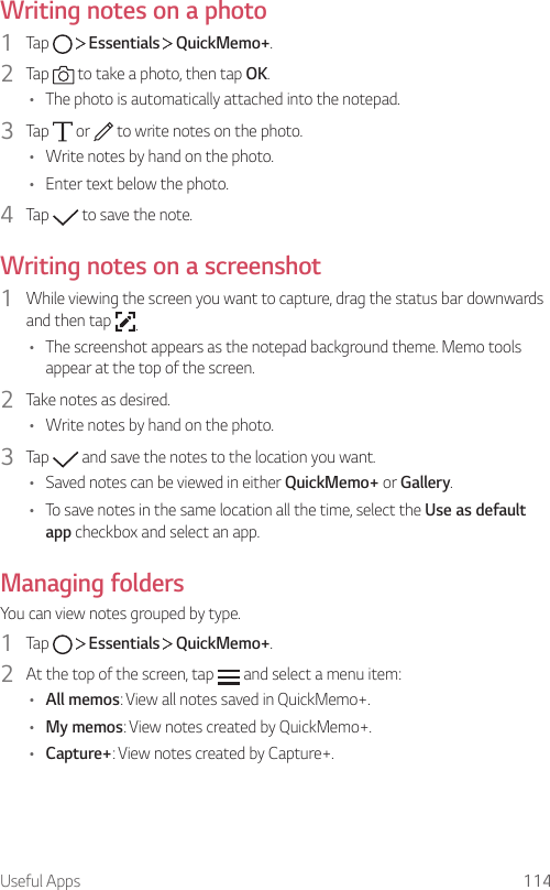 Useful Apps 114Writing notes on a photo1  Tap     Essentials   QuickMemo+.2  Tap   to take a photo, then tap OK.• The photo is automatically attached into the notepad.3  Tap   or   to write notes on the photo.• Write notes by hand on the photo.• Enter text below the photo.4  Tap   to save the note.Writing notes on a screenshot1  While viewing the screen you want to capture, drag the status bar downwards and then tap  .• The screenshot appears as the notepad background theme. Memo tools appear at the top of the screen.2  Take notes as desired.• Write notes by hand on the photo.3  Tap   and save the notes to the location you want.• Saved notes can be viewed in either QuickMemo+ or Gallery.• To save notes in the same location all the time, select the Use as default app checkbox and select an app.Managing foldersYou can view notes grouped by type.1  Tap     Essentials   QuickMemo+.2  At the top of the screen, tap   and select a menu item:• All memos: View all notes saved in QuickMemo+.• My memos: View notes created by QuickMemo+.• Capture+: View notes created by Capture+.