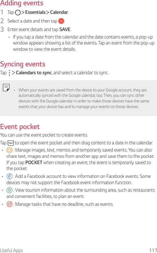 Useful Apps 117Adding events1  Tap     Essentials   Calendar.2  Select a date and then tap  .3  Enter event details and tap SAVE.• If you tap a date from the calendar and the date contains events, a pop-up window appears showing a list of the events. Tap an event from the pop-up window to view the event details.Syncing eventsTap     Calendars to sync, and select a calendar to sync.• When your events are saved from the device to your Google account, they are automatically synced with the Google calendar, too. Then, you can sync other devices with the Google calendar in order to make those devices have the same events that your device has and to manage your events on those devices.Event pocketYou can use the event pocket to create events.Tap   to open the event pocket and then drag content to a date in the calendar.•  : Manage images, text, memos and temporarily saved events. You can also share text, images and memos from another app and save them to the pocket. If you tap POCKET when creating an event, the event is temporarily saved to the pocket.•  : Add a Facebook account to view information on Facebook events. Some devices may not support the Facebook event information function.•  : View tourism information about the surrounding area, such as restaurants and convenient facilities, to plan an event.•  : Manage tasks that have no deadline, such as events.