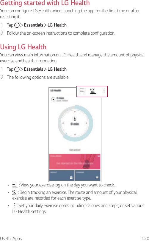 Useful Apps 120Getting started with LG HealthYou can configure LG Health when launching the app for the first time or after resetting it.1  Tap     Essentials   LG Health.2  Follow the on-screen instructions to complete configuration.Using LG HealthYou can view main information on LG Health and manage the amount of physical exercise and health information.1  Tap     Essentials   LG Health.2  The following options are available.•  : View your exercise log on the day you want to check.•  : Begin tracking an exercise. The route and amount of your physical exercise are recorded for each exercise type.•  : Set your daily exercise goals including calories and steps, or set various LG Health settings.