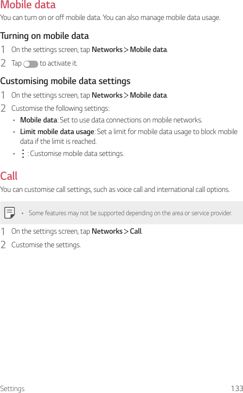 Settings 133Mobile dataYou can turn on or off mobile data. You can also manage mobile data usage.Turning on mobile data1  On the settings screen, tap Networks   Mobile data.2  Tap   to activate it.Customising mobile data settings1  On the settings screen, tap Networks   Mobile data.2  Customise the following settings:• Mobile data: Set to use data connections on mobile networks.• Limit mobile data usage: Set a limit for mobile data usage to block mobile data if the limit is reached.•  : Customise mobile data settings.CallYou can customise call settings, such as voice call and international call options.• Some features may not be supported depending on the area or service provider.1  On the settings screen, tap Networks   Call.2  Customise the settings.