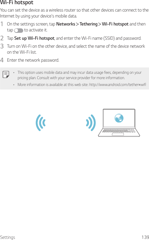 Settings 139Wi-Fi hotspotYou can set the device as a wireless router so that other devices can connect to the Internet by using your device&apos;s mobile data.1  On the settings screen, tap Networks   Tethering   Wi-Fi hotspot and then tap   to activate it.2  Tap Set up Wi-Fi hotspot, and enter the Wi-Fi name (SSID) and password.3  Turn on Wi-Fi on the other device, and select the name of the device network on the Wi-Fi list.4  Enter the network password.• This option uses mobile data and may incur data usage fees, depending on your pricing plan. Consult with your service provider for more information.• More information is available at this web site: http://www.android.com/tether#wifi