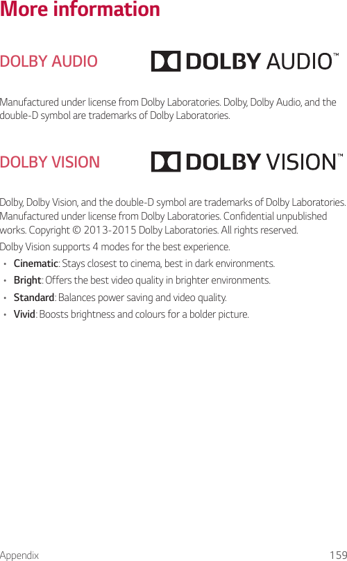 Appendix 159More informationDOLBY AUDIOManufactured under license from Dolby Laboratories. Dolby, Dolby Audio, and the double-D symbol are trademarks of Dolby Laboratories.DOLBY VISIONDolby, Dolby Vision, and the double-D symbol are trademarks of Dolby Laboratories. Manufactured under license from Dolby Laboratories. Confidential unpublished works. Copyright © 2013-2015 Dolby Laboratories. All rights reserved.Dolby Vision supports 4 modes for the best experience.• Cinematic: Stays closest to cinema, best in dark environments.• Bright: Offers the best video quality in brighter environments.• Standard: Balances power saving and video quality.• Vivid: Boosts brightness and colours for a bolder picture.