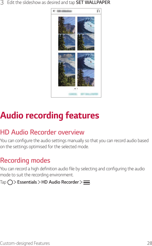 Custom-designed Features 283  Edit the slideshow as desired and tap SET WALLPAPER.Audio recording featuresHD Audio Recorder overviewYou can configure the audio settings manually so that you can record audio based on the settings optimised for the selected mode.Recording modesYou can record a high definition audio file by selecting and configuring the audio mode to suit the recording environment.Tap     Essentials   HD Audio Recorder    .