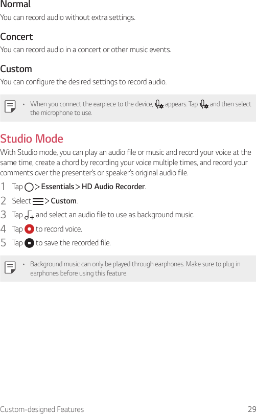 Custom-designed Features 29NormalYou can record audio without extra settings.ConcertYou can record audio in a concert or other music events.CustomYou can configure the desired settings to record audio.• When you connect the earpiece to the device,   appears. Tap   and then select the microphone to use.Studio ModeWith Studio mode, you can play an audio file or music and record your voice at the same time, create a chord by recording your voice multiple times, and record your comments over the presenter’s or speaker’s original audio file.1  Tap     Essentials   HD Audio Recorder.2  Select     Custom.3  Tap   and select an audio file to use as background music.4  Tap   to record voice.5  Tap   to save the recorded file.• Background music can only be played through earphones. Make sure to plug in earphones before using this feature.