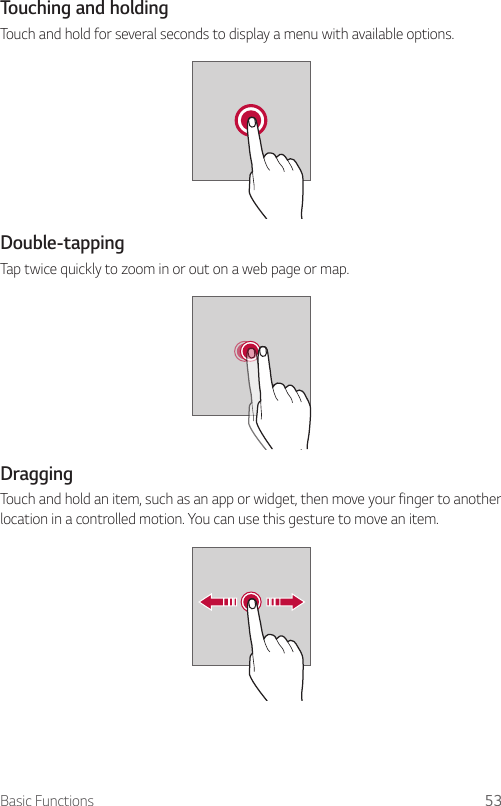 Basic Functions 53Touching and holdingTouch and hold for several seconds to display a menu with available options.Double-tappingTap twice quickly to zoom in or out on a web page or map.DraggingTouch and hold an item, such as an app or widget, then move your finger to another location in a controlled motion. You can use this gesture to move an item.