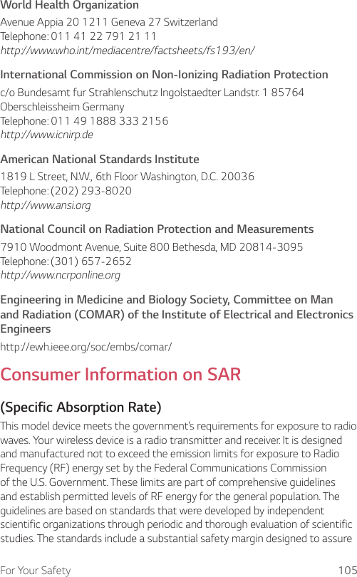 For Your Safety 105World Health OrganizationAvenue Appia 20 1211 Geneva 27 Switzerland Telephone: 011 41 22 791 21 11 http://www.who.int/mediacentre/factsheets/fs193/en/International Commission on Non-Ionizing Radiation Protectionc/o Bundesamt fur Strahlenschutz Ingolstaedter Landstr. 1 85764 Oberschleissheim Germany Telephone: 011 49 1888 333 2156 http://www.icnirp.deAmerican National Standards Institute1819 L Street, N.W., 6th Floor Washington, D.C. 20036 Telephone: (202) 293-8020 http://www.ansi.orgNational Council on Radiation Protection and Measurements7910 Woodmont Avenue, Suite 800 Bethesda, MD 20814-3095 Telephone: (301) 657-2652 http://www.ncrponline.orgEngineering in Medicine and Biology Society, Committee on Man and Radiation (COMAR) of the Institute of Electrical and Electronics Engineershttp://ewh.ieee.org/soc/embs/comar/Consumer Information on SAR(Specific Absorption Rate)This model device meets the government’s requirements for exposure to radio waves. Your wireless device is a radio transmitter and receiver. It is designed and manufactured not to exceed the emission limits for exposure to Radio Frequency (RF) energy set by the Federal Communications Commission of the U.S. Government. These limits are part of comprehensive guidelines and establish permitted levels of RF energy for the general population. The guidelines are based on standards that were developed by independent scientific organizations through periodic and thorough evaluation of scientific studies. The standards include a substantial safety margin designed to assure 