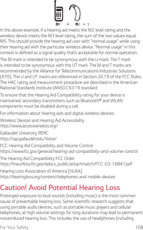 For Your Safety 108In the above example, if a hearing aid meets the M2 level rating and the wireless device meets the M3 level rating, the sum of the two values equal M5. This should provide the hearing aid user with “normal usage” while using their hearing aid with the particular wireless device. “Normal usage” in this context is defined as a signal quality that’s acceptable for normal operation.The M mark is intended to be synonymous with the U mark. The T mark is intended to be synonymous with the UT mark. The M and T marks are recommended by the Alliance for Telecommunications Industries Solutions (ATIS). The U and UT marks are referenced in Section 20.19 of the FCC Rules. The HAC rating and measurement procedure are described in the American National Standards Institute (ANSI) C63.19 standard.To ensure that the Hearing Aid Compatibility rating for your device is maintained, secondary transmitters such as Bluetooth® and WLAN components must be disabled during a call.For information about hearing aids and digital wireless devices:Wireless Devices and Hearing Aid Accessibility http://www.accesswireless.org/Gallaudet University, RERC http://tap.gallaudet.edu/Voice/FCC Hearing Aid Compatibility and Volume Control https://www.fcc.gov/general/hearing-aid-compatibility-and-volume-controlThe Hearing Aid Compatibility FCC Order http://hraunfoss.fcc.gov/edocs_public/attachmatch/FCC-03-168A1.pdfHearing Loss Association of America [HLAA] http://hearingloss.org/content/telephones-and-mobile-devicesCaution! Avoid Potential Hearing LossProlonged exposure to loud sounds (including music) is the most common cause of preventable hearing loss. Some scientific research suggests that using portable audio devices, such as portable music players and cellular telephones, at high volume settings for long durations may lead to permanent noiseinduced hearing loss. This includes the use of headphones (including 