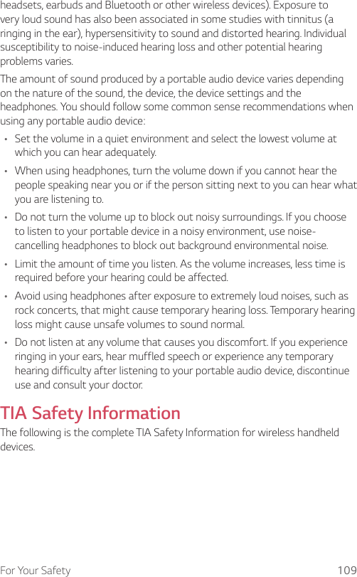 For Your Safety 109headsets, earbuds and Bluetooth or other wireless devices). Exposure to very loud sound has also been associated in some studies with tinnitus (a ringing in the ear), hypersensitivity to sound and distorted hearing. Individual susceptibility to noise-induced hearing loss and other potential hearing problems varies.The amount of sound produced by a portable audio device varies depending on the nature of the sound, the device, the device settings and the headphones. You should follow some common sense recommendations when using any portable audio device:• Set the volume in a quiet environment and select the lowest volume at which you can hear adequately.• When using headphones, turn the volume down if you cannot hear the people speaking near you or if the person sitting next to you can hear what you are listening to.• Do not turn the volume up to block out noisy surroundings. If you choose to listen to your portable device in a noisy environment, use noise-cancelling headphones to block out background environmental noise.• Limit the amount of time you listen. As the volume increases, less time is required before your hearing could be affected.• Avoid using headphones after exposure to extremely loud noises, such as rock concerts, that might cause temporary hearing loss. Temporary hearing loss might cause unsafe volumes to sound normal.• Do not listen at any volume that causes you discomfort. If you experience ringing in your ears, hear muffled speech or experience any temporary hearing difficulty after listening to your portable audio device, discontinue use and consult your doctor.TIA Safety InformationThe following is the complete TIA Safety Information for wireless handheld devices.