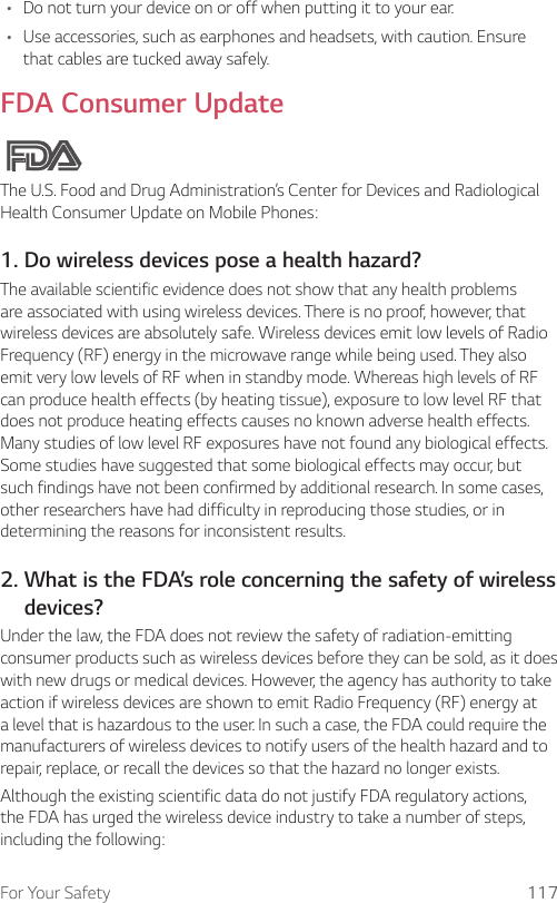 For Your Safety 117• Do not turn your device on or off when putting it to your ear.• Use accessories, such as earphones and headsets, with caution. Ensure that cables are tucked away safely.FDA Consumer UpdateThe U.S. Food and Drug Administration’s Center for Devices and Radiological Health Consumer Update on Mobile Phones:1. Do wireless devices pose a health hazard?The available scientific evidence does not show that any health problems are associated with using wireless devices. There is no proof, however, that wireless devices are absolutely safe. Wireless devices emit low levels of Radio Frequency (RF) energy in the microwave range while being used. They also emit very low levels of RF when in standby mode. Whereas high levels of RF can produce health effects (by heating tissue), exposure to low level RF that does not produce heating effects causes no known adverse health effects. Many studies of low level RF exposures have not found any biological effects. Some studies have suggested that some biological effects may occur, but such findings have not been confirmed by additional research. In some cases, other researchers have had difficulty in reproducing those studies, or in determining the reasons for inconsistent results.2.  What is the FDA’s role concerning the safety of wireless devices?Under the law, the FDA does not review the safety of radiation-emitting consumer products such as wireless devices before they can be sold, as it does with new drugs or medical devices. However, the agency has authority to take action if wireless devices are shown to emit Radio Frequency (RF) energy at a level that is hazardous to the user. In such a case, the FDA could require the manufacturers of wireless devices to notify users of the health hazard and to repair, replace, or recall the devices so that the hazard no longer exists.Although the existing scientific data do not justify FDA regulatory actions, the FDA has urged the wireless device industry to take a number of steps, including the following: