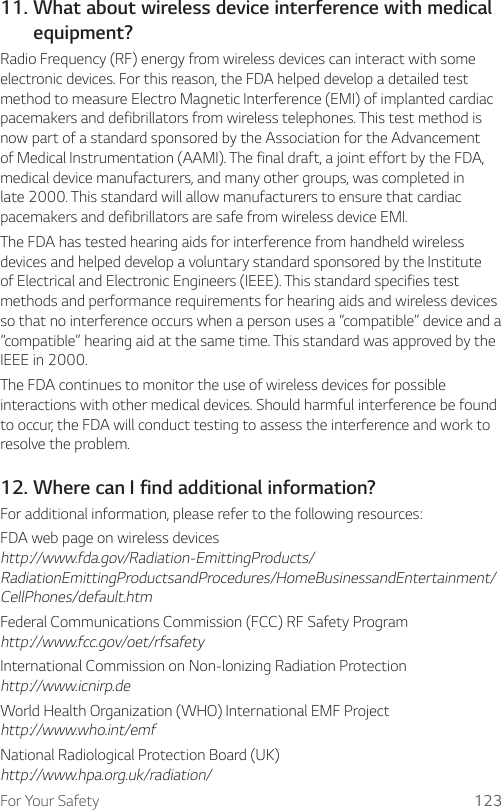 For Your Safety 12311.  What about wireless device interference with medical equipment?Radio Frequency (RF) energy from wireless devices can interact with some electronic devices. For this reason, the FDA helped develop a detailed test method to measure Electro Magnetic Interference (EMI) of implanted cardiac pacemakers and defibrillators from wireless telephones. This test method is now part of a standard sponsored by the Association for the Advancement of Medical Instrumentation (AAMI). The final draft, a joint effort by the FDA, medical device manufacturers, and many other groups, was completed in late 2000. This standard will allow manufacturers to ensure that cardiac pacemakers and defibrillators are safe from wireless device EMI.The FDA has tested hearing aids for interference from handheld wireless devices and helped develop a voluntary standard sponsored by the Institute of Electrical and Electronic Engineers (IEEE). This standard specifies test methods and performance requirements for hearing aids and wireless devices so that no interference occurs when a person uses a “compatible” device and a “compatible” hearing aid at the same time. This standard was approved by the IEEE in 2000.The FDA continues to monitor the use of wireless devices for possible interactions with other medical devices. Should harmful interference be found to occur, the FDA will conduct testing to assess the interference and work to resolve the problem.12. Where can I find additional information?For additional information, please refer to the following resources:FDA web page on wireless devices http://www.fda.gov/Radiation-EmittingProducts/ RadiationEmittingProductsandProcedures/HomeBusinessandEntertainment/ CellPhones/default.htmFederal Communications Commission (FCC) RF Safety Program http://www.fcc.gov/oet/rfsafetyInternational Commission on Non-lonizing Radiation Protection http://www.icnirp.deWorld Health Organization (WHO) International EMF Project http://www.who.int/emfNational Radiological Protection Board (UK) http://www.hpa.org.uk/radiation/