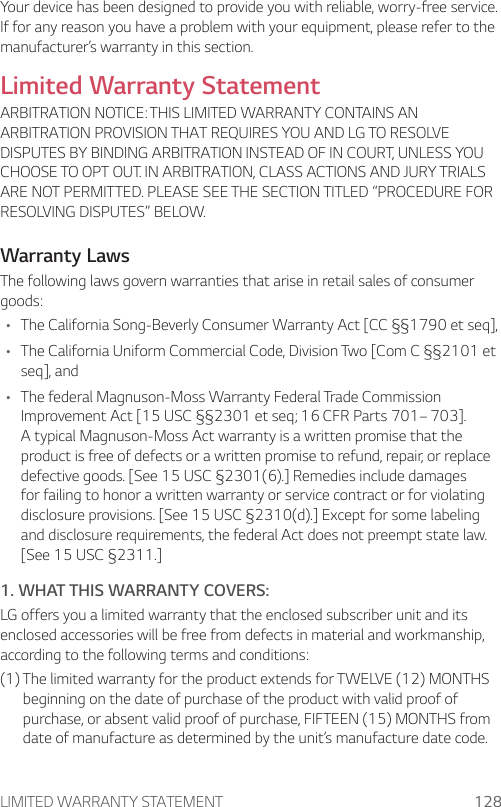 LIMITED WARRANTY STATEMENT 128Your device has been designed to provide you with reliable, worry-free service. If for any reason you have a problem with your equipment, please refer to the manufacturer’s warranty in this section.Limited Warranty StatementARBITRATION NOTICE: THIS LIMITED WARRANTY CONTAINS AN ARBITRATION PROVISION THAT REQUIRES YOU AND LG TO RESOLVE DISPUTES BY BINDING ARBITRATION INSTEAD OF IN COURT, UNLESS YOU CHOOSE TO OPT OUT. IN ARBITRATION, CLASS ACTIONS AND JURY TRIALS ARE NOT PERMITTED. PLEASE SEE THE SECTION TITLED “PROCEDURE FOR RESOLVING DISPUTES” BELOW.Warranty LawsThe following laws govern warranties that arise in retail sales of consumer goods:• The California Song-Beverly Consumer Warranty Act [CC §§1790 et seq],• The California Uniform Commercial Code, Division Two [Com C §§2101 et seq], and• The federal Magnuson-Moss Warranty Federal Trade Commission Improvement Act [15 USC §§2301 et seq; 16 CFR Parts 701– 703]. A typical Magnuson-Moss Act warranty is a written promise that the product is free of defects or a written promise to refund, repair, or replace defective goods. [See 15 USC §2301(6).] Remedies include damages for failing to honor a written warranty or service contract or for violating disclosure provisions. [See 15 USC §2310(d).] Except for some labeling and disclosure requirements, the federal Act does not preempt state law. [See 15 USC §2311.]1. WHAT THIS WARRANTY COVERS:LG offers you a limited warranty that the enclosed subscriber unit and its enclosed accessories will be free from defects in material and workmanship, according to the following terms and conditions:(1)  The limited warranty for the product extends for TWELVE (12) MONTHS beginning on the date of purchase of the product with valid proof of purchase, or absent valid proof of purchase, FIFTEEN (15) MONTHS from date of manufacture as determined by the unit’s manufacture date code.