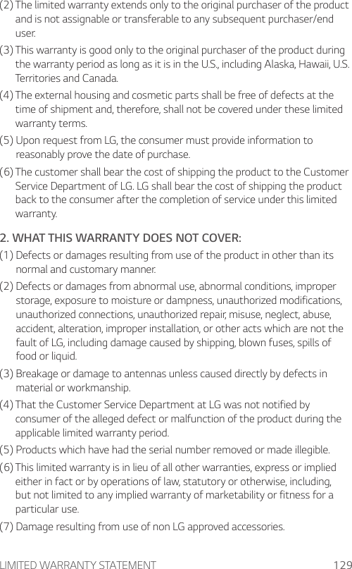 LIMITED WARRANTY STATEMENT 129(2)  The limited warranty extends only to the original purchaser of the product and is not assignable or transferable to any subsequent purchaser/end user.(3)  This warranty is good only to the original purchaser of the product during the warranty period as long as it is in the U.S., including Alaska, Hawaii, U.S. Territories and Canada.(4)  The external housing and cosmetic parts shall be free of defects at the time of shipment and, therefore, shall not be covered under these limited warranty terms.(5)  Upon request from LG, the consumer must provide information to reasonably prove the date of purchase.(6)  The customer shall bear the cost of shipping the product to the Customer Service Department of LG. LG shall bear the cost of shipping the product back to the consumer after the completion of service under this limited warranty.2. WHAT THIS WARRANTY DOES NOT COVER:(1)  Defects or damages resulting from use of the product in other than its normal and customary manner.(2)  Defects or damages from abnormal use, abnormal conditions, improper storage, exposure to moisture or dampness, unauthorized modifications, unauthorized connections, unauthorized repair, misuse, neglect, abuse, accident, alteration, improper installation, or other acts which are not the fault of LG, including damage caused by shipping, blown fuses, spills of food or liquid.(3)  Breakage or damage to antennas unless caused directly by defects in material or workmanship.(4)  That the Customer Service Department at LG was not notified by consumer of the alleged defect or malfunction of the product during the applicable limited warranty period.(5) Products which have had the serial number removed or made illegible.(6)  This limited warranty is in lieu of all other warranties, express or implied either in fact or by operations of law, statutory or otherwise, including, but not limited to any implied warranty of marketability or fitness for a particular use.(7) Damage resulting from use of non LG approved accessories.