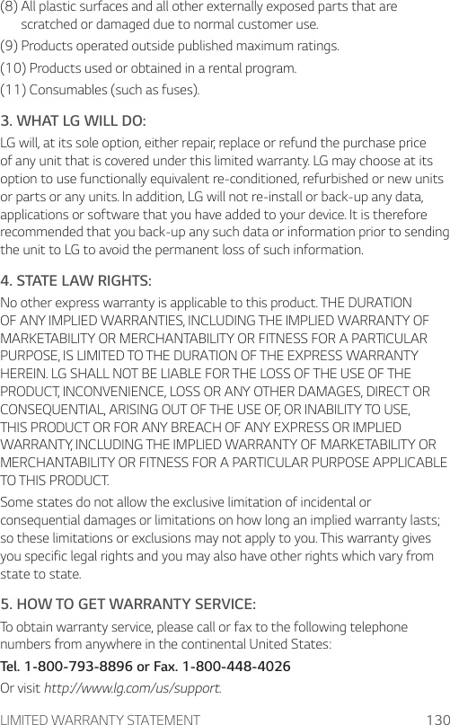 LIMITED WARRANTY STATEMENT 130(8)  All plastic surfaces and all other externally exposed parts that are scratched or damaged due to normal customer use.(9) Products operated outside published maximum ratings.(10) Products used or obtained in a rental program.(11) Consumables (such as fuses).3. WHAT LG WILL DO:LG will, at its sole option, either repair, replace or refund the purchase price of any unit that is covered under this limited warranty. LG may choose at its option to use functionally equivalent re-conditioned, refurbished or new units or parts or any units. In addition, LG will not re-install or back-up any data, applications or software that you have added to your device. It is therefore recommended that you back-up any such data or information prior to sending the unit to LG to avoid the permanent loss of such information.4. STATE LAW RIGHTS:No other express warranty is applicable to this product. THE DURATION OF ANY IMPLIED WARRANTIES, INCLUDING THE IMPLIED WARRANTY OF MARKETABILITY OR MERCHANTABILITY OR FITNESS FOR A PARTICULAR PURPOSE, IS LIMITED TO THE DURATION OF THE EXPRESS WARRANTY HEREIN. LG SHALL NOT BE LIABLE FOR THE LOSS OF THE USE OF THE PRODUCT, INCONVENIENCE, LOSS OR ANY OTHER DAMAGES, DIRECT OR CONSEQUENTIAL, ARISING OUT OF THE USE OF, OR INABILITY TO USE, THIS PRODUCT OR FOR ANY BREACH OF ANY EXPRESS OR IMPLIED WARRANTY, INCLUDING THE IMPLIED WARRANTY OF MARKETABILITY OR MERCHANTABILITY OR FITNESS FOR A PARTICULAR PURPOSE APPLICABLE TO THIS PRODUCT.Some states do not allow the exclusive limitation of incidental or consequential damages or limitations on how long an implied warranty lasts; so these limitations or exclusions may not apply to you. This warranty gives you specific legal rights and you may also have other rights which vary from state to state.5. HOW TO GET WARRANTY SERVICE:To obtain warranty service, please call or fax to the following telephone numbers from anywhere in the continental United States:Tel. 1-800-793-8896 or Fax. 1-800-448-4026Or visit http://www.lg.com/us/support.