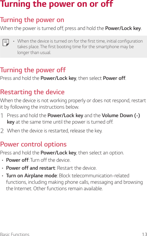 Basic Functions 13Turning the power on or offTurning the power onWhen the power is turned off, press and hold the Power/Lock key.• When the device is turned on for the first time, initial configuration takes place. The first booting time for the smartphone may be longer than usual.Turning the power offPress and hold the Power/Lock key, then select Power off.Restarting the deviceWhen the device is not working properly or does not respond, restart it by following the instructions below.1  Press and hold the Power/Lock key and the Volume Down (-) key at the same time until the power is turned off.2  When the device is restarted, release the key.Power control optionsPress and hold the Power/Lock key, then select an option.• Power off: Turn off the device.• Power off and restart: Restart the device.• Turn on Airplane mode: Block telecommunication-related functions, including making phone calls, messaging and browsing the Internet. Other functions remain available.