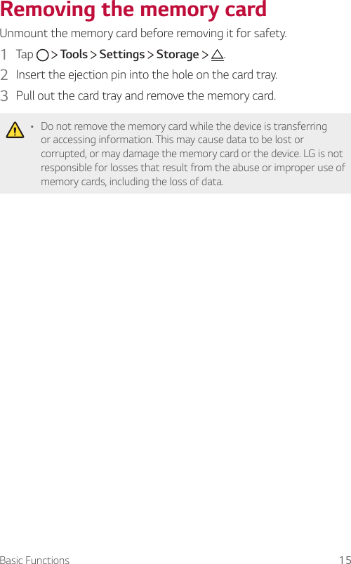 Basic Functions 15Removing the memory cardUnmount the memory card before removing it for safety.1  Tap     Tools   Settings   Storage    .2  Insert the ejection pin into the hole on the card tray.3  Pull out the card tray and remove the memory card.• Do not remove the memory card while the device is transferring or accessing information. This may cause data to be lost or corrupted, or may damage the memory card or the device. LG is not responsible for losses that result from the abuse or improper use of memory cards, including the loss of data.