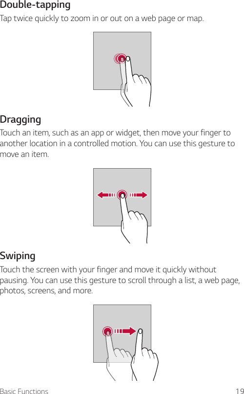 Basic Functions 19Double-tappingTap twice quickly to zoom in or out on a web page or map.DraggingTouch an item, such as an app or widget, then move your finger to another location in a controlled motion. You can use this gesture to move an item.SwipingTouch the screen with your finger and move it quickly without pausing. You can use this gesture to scroll through a list, a web page, photos, screens, and more.